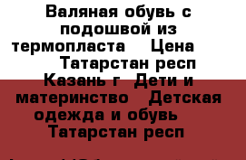 Валяная обувь с подошвой из термопласта  › Цена ­ 1 200 - Татарстан респ., Казань г. Дети и материнство » Детская одежда и обувь   . Татарстан респ.